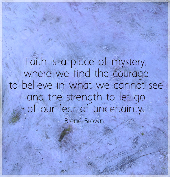 Faith is a place of mystery, where we find the courage to believe in what we cannot see and the strength to let go of our fear of uncertainty. Quote by Brené Brown
